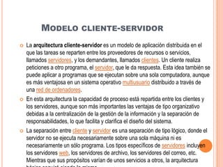 MODELO CLIENTE-SERVIDOR
   La arquitectura cliente-servidor es un modelo de aplicación distribuida en el
    que las tareas se reparten entre los proveedores de recursos o servicios,
    llamados servidores, y los demandantes, llamados clientes. Un cliente realiza
    peticiones a otro programa, el servidor, que le da respuesta. Esta idea también se
    puede aplicar a programas que se ejecutan sobre una sola computadora, aunque
    es más ventajosa en un sistema operativo multiusuario distribuido a través de
    una red de ordenadores.
   En esta arquitectura la capacidad de proceso está repartida entre los clientes y
    los servidores, aunque son más importantes las ventajas de tipo organizativo
    debidas a la centralización de la gestión de la información y la separación de
    responsabilidades, lo que facilita y clarifica el diseño del sistema.
   La separación entre cliente y servidor es una separación de tipo lógico, donde el
    servidor no se ejecuta necesariamente sobre una sola máquina ni es
    necesariamente un sólo programa. Los tipos específicos de servidores incluyen
    los servidores web, los servidores de archivo, los servidores del correo, etc.
    Mientras que sus propósitos varían de unos servicios a otros, la arquitectura
 