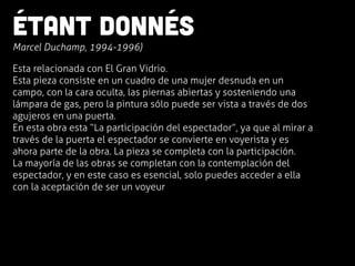 Étant donnés
	
  Marcel Duchamp, 1994-1996)
Esta relacionada con El Gran Vidrio.
Esta pieza consiste en un cuadro de una mujer desnuda en un
campo, con la cara oculta, las piernas abiertas y sosteniendo una
lámpara de gas, pero la pintura sólo puede ser vista a través de dos
agujeros en una puerta.
En esta obra esta “La participación del espectador”, ya que al mirar a
través de la puerta el espectador se convierte en voyerista y es
ahora parte de la obra. La pieza se completa con la participación.
La mayoría de las obras se completan con la contemplación del
espectador, y en este caso es esencial, solo puedes acceder a ella
con la aceptación de ser un voyeur
 