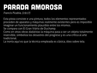 Parada amorosa
	
  Francis Picabia, (1917)
Esta pieza consiste e una pintura, todos los elementos representados
proceden de aparatos y máquinas realmente existentes pero es imposible
imaginar un funcionamiento plausible entre los mismos.
Se compara con El Gran Vidrio de Duchamp.
Como en otras obras dadaístas la máquina pasa a ser un objeto totalmente
inservible, simboliza los desastres del progreso y es una crítica al arte
tradicional.
La ironía aquí es que la técnica empleada es clásica, óleo sobre tela.
 