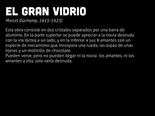 El gran vidrio
	
  Marcel Duchamp, 1915-1923)
Esta obra consiste en dos cristales separados por una barra de
aluminio. En la parte superior se puede apreciar a la novia desnuda
con la vía láctea a un lado, y en la inferior a sus 9 amantes con un
especie de mecanismo que incorpora una rueda, las aspas de unas
tijeras y un molinillo de chocolate.
Pueden verse, pero no pueden llegar ni la novia los amantes, ni los
amantes a ella, solo verla desnuda.
 