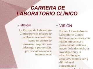  
 
CARRERA DE
LABORATORIO CLÌNICO
● MISIÒN
La Carrera de Laboratorio
Clínico por sus niveles de
excelencia se constituirá
como un centro de
formación superior con
liderazgo y proyección,
provincial, nacional e
internacional
● VISIÒN
Formar Licenciados en
Laboratorio Clínico
líderes competentes, con
visión humanista y
pensamiento crítico a
través de la docencia, la
investigación y la
vinculación, que
apliquen, promuevan y
difundan el
conocimiento
 