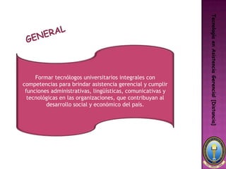 Tecnología en Asistencia Gerencial [Distancia]
     Formar tecnólogos universitarios integrales con
competencias para brindar asistencia gerencial y cumplir
 funciones administrativas, lingüísticas, comunicativas y
  tecnológicas en las organizaciones, que contribuyan al
         desarrollo social y económico del país.
 
