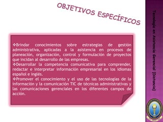 Tecnología en Asistencia Gerencial [Distancia]
Brindar conocimientos sobre estrategias de gestión
administrativa, aplicadas a la asistencia en procesos de
planeación, organización, control y formulación de proyectos
que incidan al desarrollo de las empresas.
Desarrollar la competencia comunicativa para comprender,
redactar e interpretar información empresarial en los idiomas
español e inglés.
Promover el conocimiento y el uso de las tecnologías de la
información y la comunicación TIC de técnicas administrativas y
las comunicaciones gerenciales en los diferentes campos de
acción.
 