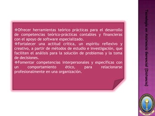 Tecnología en Asistencia Gerencial [Distancia]
Ofrecer herramientas teórico prácticas para el desarrollo
de competencias teórico-prácticas contables y financieras
con el apoyo de software especializado.
Fortalecer una actitud crítica, un espíritu reflexivo y
creativo, a partir de métodos de estudio e investigación, que
faciliten el análisis para la solución de problemas y la toma
de decisiones.
Fomentar competencias interpersonales y específicas con
un      comportamiento         ético,    para     relacionarse
profesionalmente en una organización.
 