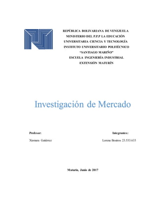 REPÚBLICA BOLIVARIANA DE VENEZUELA
MINISTERIO DEL P.P.P LA EDUCACIÓN
UNIVERSITARIA CIENCIA Y TECNOLOGÍA
INSTITUTO UNIVERSITARIO POLITÉCNICO
“SANTIAGO MARIÑO”
ESCUELA INGENIERÍA INDUSTRIAL
EXTENSIÓN MATURÍN
Investigación de Mercado
Profesor: Integrantes:
Xiomara Gutiérrez Lorena Boutros 23.533.633
Maturín, Junio de 2017
 