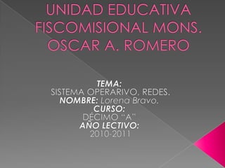 UNIDAD EDUCATIVA FISCOMISIONAL MONS. OSCAR A. ROMERO TEMA:  SISTEMA OPERARIVO, REDES. NOMBRE: Lorena Bravo. CURSO:  DÉCIMO “A” AÑO LECTIVO:  2010-2011 