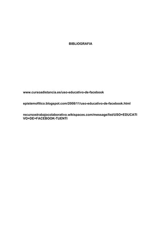 BIBLIOGRAFIA




www.cursoadistancia.es/uso-educativo-de-facebook


epistemofilico.blogspot.com/2008/11/uso-educativo-de-facebook.html


recursostrabajocolaborativo.wikispaces.com/message/list/USO+EDUCATI
VO+DE+FACEBOOK-TUENTI
 