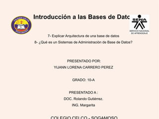 Introducción a las Bases de Datos
7- Explicar Arquitectura de una base de datos
8- ¿Qué es un Sistemas de Administración de Base de Datos?
PRESENTADO POR:
YIJANN LORENA CARRERO PEREZ
GRADO: 10-A
PRESENTADO A :
DOC. Rolando Gutiérrez.
ING. Margarita
 