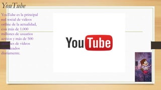 YouTube
YouTube es la principal
red social de videos
online de la actualidad,
con más de 1.000
millones de usuarios
activos y más de 500
millones de vídeos
visualizados
diariamente.
 