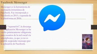 Facebook Messenger
Messenger es la herramienta de
mensajería instantánea de
Facebook. Fue incorporada a
Facebook en 2011 y separada de
la plataforma en 2016.
Con la “separación”, la descarga
de la aplicación Messenger se ha
vuelto prácticamente obligatoria
para usuarios de la red social vía
smartphones, ya que ya no es
posible responder mensajes por
la aplicación de Facebook.
 