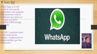 WhatsApp
WhatsApp es la red
social de mensajería
instantánea más popular.
Prácticamente toda la
población que tiene un
smartphone tiene
también el WhatsApp
instalado.
En 2017, también entró
en la moda de los
Stories e implementó la
funcionalidad, que fue
bautizada c
 