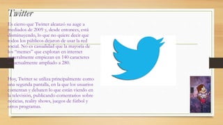 Twitter
Es cierto que Twitter alcanzó su auge a
mediados de 2009 y, desde entonces, está
disminuyendo, lo que no quiere decir que
todos los públicos dejaron de usar la red
social. No es casualidad que la mayoría de
los “memes” que explotan en internet
generalmente empiezan en 140 caracteres
— actualmente ampliado a 280.
Hoy, Twitter se utiliza principalmente como
una segunda pantalla, en la que los usuarios
comentan y debaten lo que están viendo en
la televisión, publicando comentarios sobre
noticias, reality shows, juegos de fútbol y
otros programas.
 