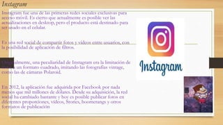 Instagram
Instagram fue una de las primeras redes sociales exclusivas para
acceso móvil. Es cierto que actualmente es posible ver las
actualizaciones en desktop, pero el producto está destinado para
ser usado en el celular.
Es una red social de compartir fotos y vídeos entre usuarios, con
la posibilidad de aplicación de filtros.
Originalmente, una peculiaridad de Instagram era la limitación de
fotos a un formato cuadrado, imitando las fotografías vintage,
como las de cámaras Polaroid.
En 2012, la aplicación fue adquirida por Facebook por nada
menos que mil millones de dólares. Desde su adquisición, la red
social ha cambiado bastante y hoy es posible publicar fotos en
diferentes proporciones, vídeos, Stories, boomerangs y otros
formatos de publicación
 
