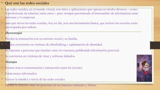 • Qué son las redes sociales
• Las redes sociales, en el mundo virtual, son sitios y aplicaciones que operan en niveles diversos – como
el profesional, de relación, entre otros – pero siempre permitiendo el intercambio de información entre
personas y/o empresas.
• para qué sirven las redes sociales, hoy en día, son una herramienta básica, que incluso las escuelas están
preocupadas por utilizar.
• Desventajas
• Pierden la interacción con su entorno social y su familia.
• Pueden convertirse en víctimas de ciberbullyng y suplantación de identidad.
• Se exponen a personas que muchas veces no conocen, publicando información personal.
• Se convierten en víctimas de virus y software dañados.
• Ventajas
• Genera mayor comunicación e interacción entre los jóvenes.
• Están mejor informados.
• Vencen la timidez a través de las redes sociales.
• Facilita la relación entre las personas sin las barreras culturales y físicas.
 