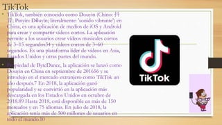 TikTok
• TikTok, también conocido como Douyin (Chino: 抖
音; Pinyin: Dǒuyīn; literalmente: 'sonido vibrante') en
China, es una aplicación de medios de iOS y Android
para crear y compartir vídeos cortos. La aplicación
permite a los usuarios crear vídeos musicales cortos
de 3–15 segundos34 y vídeos cortos de 3–60
segundos. Es una plataforma líder de vídeos en Asia,
Estados Unidos y otras partes del mundo.
• Propiedad de ByteDance, la aplicación se lanzó como
Douyin en China en septiembre de 201656 y se
introdujo en el mercado extranjero como TikTok un
año después.7 En 2018, la aplicación ganó
popularidad y se convirtió en la aplicación más
descargada en los Estados Unidos en octubre de
2018.89 Hasta 2018, está disponible en más de 150
mercados y en 75 idiomas. En julio de 2018, la
aplicación tenía más de 500 millones de usuarios en
todo el mundo.10
 