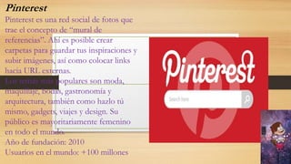 Pinterest
Pinterest es una red social de fotos que
trae el concepto de “mural de
referencias”. Ahí es posible crear
carpetas para guardar tus inspiraciones y
subir imágenes, así como colocar links
hacia URL externas.
Los temas más populares son moda,
maquillaje, bodas, gastronomía y
arquitectura, también como hazlo tú
mismo, gadgets, viajes y design. Su
público es mayoritariamente femenino
en todo el mundo.
Año de fundación: 2010
Usuarios en el mundo: +100 millones
 
