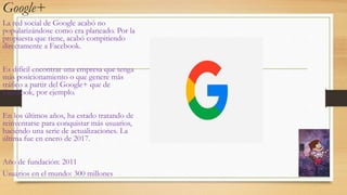 Google+
La red social de Google acabó no
popularizándose como era planeado. Por la
propuesta que tiene, acabó compitiendo
directamente a Facebook.
Es difícil encontrar una empresa que tenga
más posicionamiento o que genere más
tráfico a partir del Google+ que de
Facebook, por ejemplo.
En los últimos años, ha estado tratando de
reinventarse para conquistar más usuarios,
haciendo una serie de actualizaciones. La
última fue en enero de 2017.
Año de fundación: 2011
Usuarios en el mundo: 300 millones
 