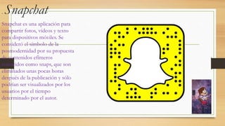 . Snapchat
Snapchat es una aplicación para
compartir fotos, vídeos y texto
para dispositivos móviles. Se
consideró el símbolo de la
posmodernidad por su propuesta
de contenidos efímeros
conocidos como snaps, que son
eliminados unas pocas horas
después de la publicación y sólo
podrían ser visualizados por los
usuarios por el tiempo
determinado por el autor.
 