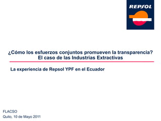¿Cómo los esfuerzos conjuntos promueven la transparencia? El caso de las Industrias Extractivas  La experiencia de Repsol YPF en el Ecuador FLACSO Quito, 10 de Mayo 2011 