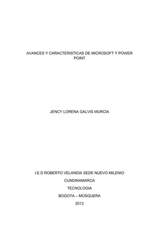 AVANCES Y CARACTERISTICAS DE MICROSOFT Y POWER
POINT
JENCY LORENA GALVIS MURCIA
I.E.D ROBERTO VELANDIA SEDE NUEVO MILENIO
CUNDINAMARCA
TECNOLOGIA
BOGOTA – MOSQUERA
2013
 