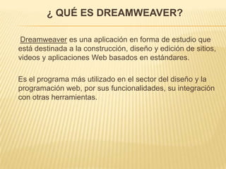 ¿ QUÉ ES DREAMWEAVER?
Dreamweaver es una aplicación en forma de estudio que
está destinada a la construcción, diseño y edición de sitios,
videos y aplicaciones Web basados en estándares.
Es el programa más utilizado en el sector del diseño y la
programación web, por sus funcionalidades, su integración
con otras herramientas.