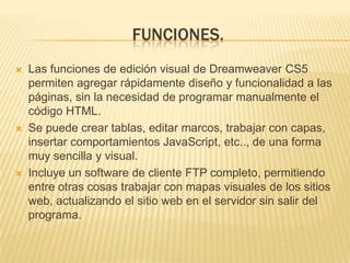 FUNCIONES.
Las funciones de edición visual de Dreamweaver CS5
permiten agregar rápidamente diseño y funcionalidad a las
páginas, sin la necesidad de programar manualmente el
código HTML.
Se puede crear tablas, editar marcos, trabajar con capas,
insertar comportamientos JavaScript, etc.., de una forma
muy sencilla y visual.
Incluye un software de cliente FTP completo, permitiendo
entre otras cosas trabajar con mapas visuales de los sitios
web, actualizando el sitio web en el servidor sin salir del
programa.