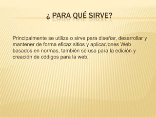 ¿ PARA QUÉ SIRVE?
Principalmente se utiliza o sirve para diseñar, desarrollar y
mantener de forma eficaz sitios y aplicaciones Web
basados en normas, también se usa para la edición y
creación de códigos para la web.