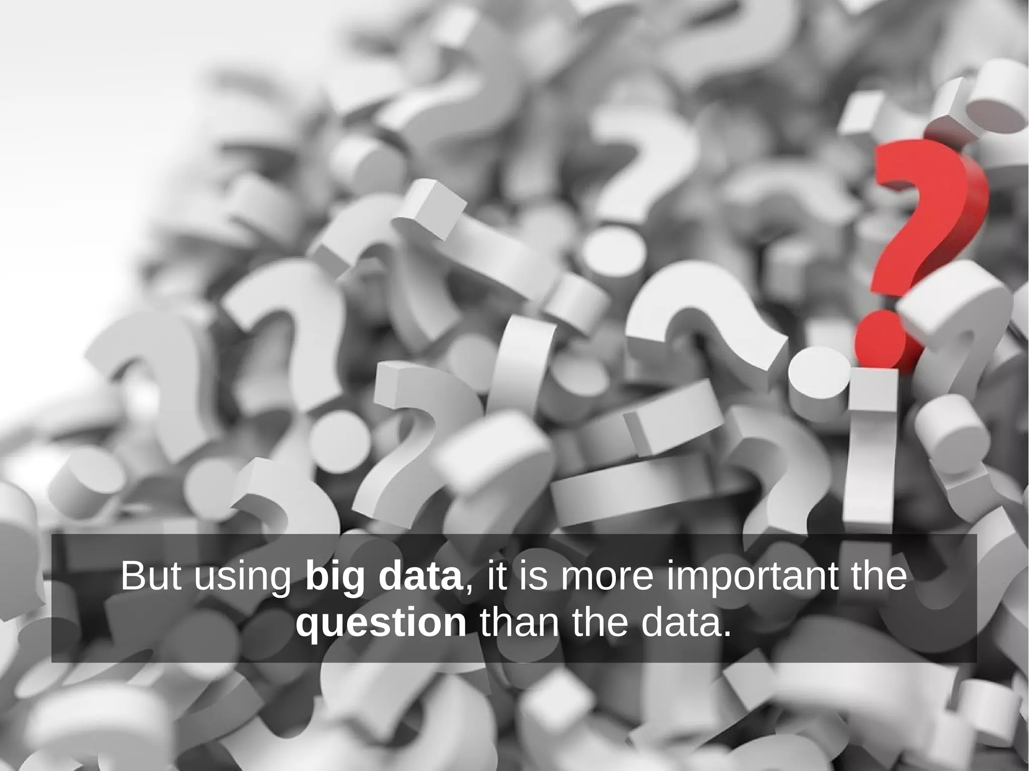 But using big data, it is more important the
question than the data.