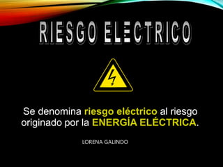 Se denomina riesgo eléctrico al riesgo
originado por la ENERGÍA ELÉCTRICA.
LORENA GALINDO
 