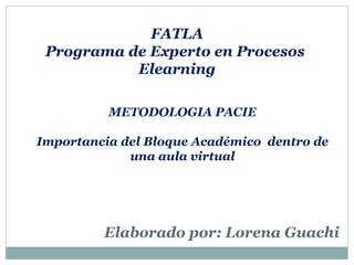 FATLA
Programa de Experto en Procesos
Elearning
METODOLOGIA PACIE
Importancia del Bloque Académico dentro de
una aula virtual
Elaborado por: Lorena Guachi
 