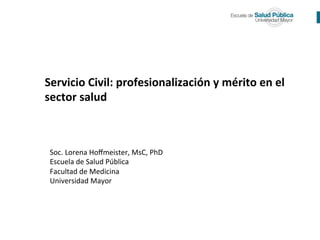  
	
  
Soc.	
  Lorena	
  Hoﬀmeister,	
  MsC,	
  PhD	
  
Escuela	
  de	
  Salud	
  Pública	
  
Facultad	
  de	
  Medicina	
  
Universidad	
  Mayor	
  
	
  
	
  
Servicio	
  Civil:	
  profesionalización	
  y	
  mérito	
  en	
  el	
  
sector	
  salud	
  
 