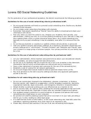 Lorena ISD Social Networking Guidelines
For the protection of your professional reputation, the district recommends the following practices.

Guidelines for the use of social networking sites by professional staff:

      Do not accept students as friends on personal social networking sites. Decline any student-
       initiated friend requests.
      Do not initiate social networking friendships with students
      Remember that people classified as “friends” have the ability to download and share your
       information with others.
      Post only what you want the world to see. Imagine your students, their parents, your
       administrator, visiting your site. It is not like posting something to your web site or blog and
       then realizing that a story or photo should be taken down. On a social networking site,
       basically once you post something it may be available, even after it is removed from the
       site.
      Do not discuss students or coworkers or publicly criticize school policies or personnel.
      Visit your profile’s security and privacy settings. At a minimum, educators should have all
       privacy settings set to “only friends”. “Friends of friends” and “Networks and Friends” open
       your content to a large group of unknown people. Your privacy and that of your family may
       be a risk.

Guidelines for the use of educational networking sites by professional staff:

      Let your administrator, fellow teachers and parents know about your educational network.
      When available, use school-supported networking tools.
      Do not say or do anything that you would not say or do in as a teacher in the classroom.
       (Remember that all online communications are stored and can be monitored.)
      Have a clear statement of purpose and outcomes for the use of the networking tool.
      Establish a code of conduct for all network participants.
      Do not post images that include students without parental release forms on file.
      Pay close attention to the site's security settings and allow only approved participants
       access to the site.

Guidelines for all networking sites by professional staff:

      Do not use commentary deemed to be defamatory, obscene, proprietary, or libelous.
       Exercise caution with regards to exaggeration, colorful language, guesswork, obscenity,
       copyrighted materials, legal conclusions, and derogatory remarks or characterizations.
      Weigh whether a particular posting puts your effectiveness as a teacher at risk.
      Due to security risks, be cautious when installing the external applications that work with
       the social networking site. Examples of these sites are calendar programs and games.
      Run updated malware protection to avoid infections of spyware and adware that social
       networking sites might place on your computer.
      Be careful not to fall for phishing scams that arrive via email or on your wall, providing a
       link for you to click, leading to a fake login page.
      If a staff member learns of information, on the social networking site, that falls under the
       mandatory reporting guidelines, they must report it as required by law.
      Please stay informed and cautious in the use of all new networking technologies.
 