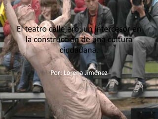 El teatro callejero; un intercesor en
   la construcción de una cultura
             ciudadana.

          Por: Lorena Jiménez
 