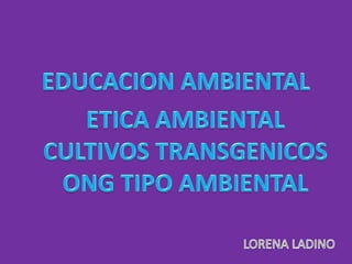 EDUCACION AMBIENTAL ETICA AMBIENTAL CULTIVOS TRANSGENICOS ONG TIPO AMBIENTAL LORENA LADINO 