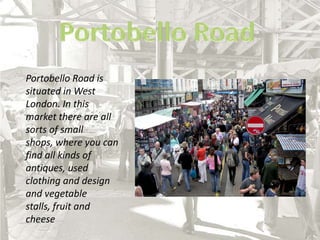 Portobello RoadPortobello Road is situated in West London. In this market there are all sorts of small shops, where you can find all kinds of antiques, used clothing and design and vegetable stalls, fruit and cheese