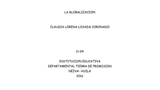 LA GLOBALIZACION
CLAUDIA LORENA LOSADA CORONADO
11-04
INSTITUCION EDUCATIVA
DEPARTAMENTAL TIERRA DE PROMISION
NEIVA- HUILA
2016
 