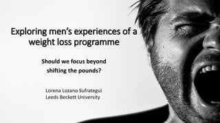 Exploring men’s experiences of a
weight loss programme
Should we focus beyond
shifting the pounds?
Lorena Lozano Sufrategui
Leeds Beckett University
 
