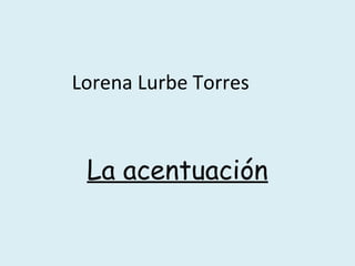 Lorena Lurbe Torres
La acentuación
 