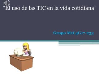 Grupo M1C4G17-233
“El uso de las TIC en la vida cotidiana”
 