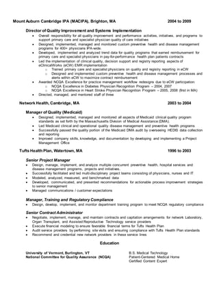 Mount Auburn Cambridge IPA (MACIPA), Brighton, MA 2004 to 2009
Director of Quality Improvement and Systems Implementation
 Overall responsibility for all quality improvement and performance activities, initiatives, and programs to
support primary care and specialist physician quality of care initiatives
 Designed, implemented, managed and monitored custom preventive health and disease management
programs for 400+ physicians IPA-wide.
 Developed, implemented and analyzed trend data for quality programs that earned reimbursement for
primary care and specialist physicians in pay-for-performance health plan patients contracts
 Led the implementation of clinical quality, decision support and registry reporting aspects of
eClinicalWorks (eCW) EMR implementation
o Trained primary care and specialist physicians on quality and registry reporting in eCW
o Designed and implemented custom preventive health and disease management processes and
alerts within eCW to maximize contract reimbursement
 Awarded NCQA Excellence for practice management workflow redesigns due to eCW participation:
o NCQA Excellence in Diabetes Physician Recognition Program – 2004, 2007
o NCQA Excellence in Heart Stroke Physician Recognition Program – 2005, 2008 (first in MA)
 Directed, managed, and mentored staff of three
Network Health, Cambridge, MA 2003 to 2004
Manager of Quality (Medicaid)
 Designed, implemented, managed and monitored all aspects of Medicaid clinical quality program
standards as set forth by the Massachusetts Division of Medical Assistance (DMA).
 Led Medicaid clinical and operational quality disease management and preventive health programs
 Successfully passed the quality portion of the Medicaid DMA audit by overseeing HEDIS data collection
and reporting
 Improved company skills, knowledge, and documentation by developing and implementing a Project
Management Office
Tufts Health Plan, Watertown, MA 1996 to 2003
Senior Project Manager
 Design, manage, implement, and analyze multiple concurrent preventive health, hospital services and
disease management programs, projects and initiatives.
 Successfully facilitated and led multi-disciplinary project teams consisting of physicians, nurses and IT
 Modeled, analyzed, measured, and benchmarked data
 Developed, communicated, and presented recommendations for actionable process improvement strategies
to senior management
 Managed communications / customer expectations
Manager, Training and Regulatory Compliance
 Design, develop, implement, and monitor department training program to meet NCQA regulatory compliance
Senior Contract Administrator
 Negotiate, implement, manage, and maintain contracts and capitation arrangements for network Laboratory,
Organ Transplant, and Assisted Reproductive Technology service providers
 Execute financial modeling to ensure favorable financial terms for Tufts Health Plan
 Audit service providers by performing site visits and ensuring compliance with Tufts Health Plan standards
 Recommend and credential new network providers in these service lines
Education
University of Vermont, Burlington, VT B.S. Medical Technology
National Committee for Quality Assurance (NCQA) Patient-Centered Medical Home
Certified Content Expert
 