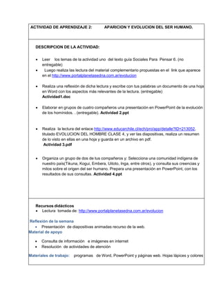 ACTIVIDAD DE APRENDIZAJE 2:

APARICION Y EVOLUCION DEL SER HUMANO.

DESCRIPCION DE LA ACTIVIDAD:



Leer los temas de la actividad uno del texto guía Sociales Para Pensar 6. (no
entregable)
Luego realiza las lectura del material complementario propuestas en el link que aparece
en el http://www.portalplanetasedna.com.ar/evolucion



Realiza una reflexión de dicha lectura y escribe con tus palabras un documento de una hoja
en Word con los aspectos más relevantes de la lectura. (entregable)
Actividad1.doc



Elaborar en grupos de cuatro compañeros una presentación en PowerPoint de la evolución
de los homínidos. . (entregable). Actividad 2.ppt



Realiza la lectura del enlace http://www.educarchile.cl/ech/pro/app/detalle?ID=213052,
titulado EVOLUCION DEL HOMBRE CLASE 4, y ver las diapositivas, realiza un resumen
de lo visto en ellas en una hoja y guarda en un archivo en pdf.
Actividad 3.pdf



Organiza un grupo de dos de tus compañeros y: Selecciona una comunidad indígena de
nuestro país(Tikuna, Kogui, Embera, Uitoto, Inga, entre otros), y consulta sus creencias y
mitos sobre el origen del ser humano. Prepara una presentación en PowerPoint, con los
resultados de sus consultas. Actividad 4.ppt

Recursos didácticos
 Lectura tomada de: http://www.portalplanetasedna.com.ar/evolucion
Reflexión de la semana
 Presentación de diapositivas animadas recurso de la web.
Material de apoyo



Consulta de información e imágenes en internet
Resolución de actividades de atención

Materiales de trabajo:

programas de Word, PowerPoint y páginas web. Hojas lápices y colores

 
