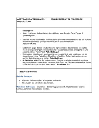 ACTIVIDAD DE APRENDIZAJE 3:
URBANIZACIÓN



EDAD DE PIEDRA Y EL PROCESO DE

Descripción:
Leer los temas de la actividad dos del texto guía Sociales Para Pensar 6.
(no entregable).



A través de una historieta de cuatro cuadros presenta cómo era la vida del ser humano
durante el paleolítico. (trabajo individual) en un documento Word.
Actividad 1.doc



Elabora en grupo de dos estudiantes una representación de grafica de conceptos,
donde explique el origen del sedentarismo y sus consecuencias, entregarlo en una
presentación de PowerPoint. Actividad 2. ppt
En grupo de tres elaboren una maqueta que represente la vida en algunos de los
siguientes periodos: Paleolítico, Mesolítico o Neolítico. Suban las imagines en un
archivo de imágenes en el portal. Actividad 3.jpg
Actividad de reflexión: En un documento Word de una hoja responde la siguiente
pregunta ¿Qué acciones de las personas de la Edad de Piedra consideras que debes
tomar en cuenta para tu vida en sociedad? Actividad 4.doc




Recursos didácticos

Material de apoyo



Consulta de información e imágenes en internet
Resolución de actividades de atención.

Materiales de trabajo: programas de Word y páginas web. Hojas lápices y colores
Laminas, cartones materiales de reciclaje.

 