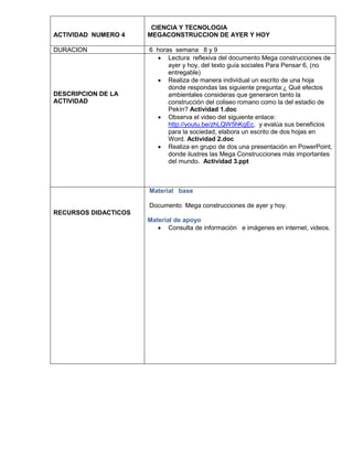 ACTIVIDAD NUMERO 4
DURACION

DESCRIPCION DE LA
ACTIVIDAD

CIENCIA Y TECNOLOGIA
MEGACONSTRUCCION DE AYER Y HOY
6 horas semana 8 y 9
 Lectura reflexiva del documento Mega construcciones de
ayer y hoy, del texto guía sociales Para Pensar 6, (no
entregable)
 Realiza de manera individual un escrito de una hoja
donde respondas las siguiente pregunta:¿ Qué efectos
ambientales consideras que generaron tanto la
construcción del coliseo romano como la del estadio de
Pekín? Actividad 1.doc
 Observa el video del siguiente enlace:
http://youtu.be/zhLQW5hKqEc, y evalúa sus beneficios
para la sociedad, elabora un escrito de dos hojas en
Word. Actividad 2.doc
 Realiza en grupo de dos una presentación en PowerPoint,
donde ilustres las Mega Construcciones más importantes
del mundo. Actividad 3.ppt

Material base
Documento Mega construcciones de ayer y hoy.
RECURSOS DIDACTICOS
Material de apoyo
 Consulta de información e imágenes en internet, videos.

 