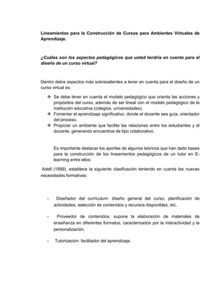 Lineamientos para la Construcción de Cursos para Ambientes Virtuales de
Aprendizaje.

¿Cuáles son los aspectos pedagógicos que usted tendría en cuenta para el
diseño de un curso virtual?

Dentro delos aspectos más sobresalientes a tener en cuenta para el diseño de un
curso virtual es:
 Se debe tener en cuenta el modelo pedagógico que orienta las acciones y
propósitos del curso, además de ser lineal con el modelo pedagógico de la
institución educativa (colegios, universidades).
 Fomentar el aprendizaje significativo, donde el docente sea guía, orientador
del proceso.
 Propiciar un ambiente que facilite las relaciones entre los estudiantes y el
docente, generando encuentros de tipo colaborativo.

Es importante destacar los aportes de algunos teóricos que han dado bases
para la construcción de los lineamientos pedagógicos de un tutor en Elearning entre ellos:
Adell (1999), establece la siguiente clasificación teniendo en cuenta las nuevas
necesidades formativas:

-

Diseñador del currículum: diseño general del curso, planificación de
actividades, selección de contenidos y recursos disponibles, etc.

-

Proveedor de contenidos: supone la elaboración de materiales de
enseñanza en diferentes formatos, caracterizados por la interactividad y la
personalización.

-

Tutorización: facilitador del aprendizaje.

 