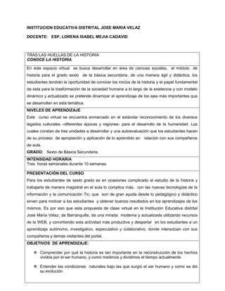 INSTITUCION EDUCATIVA DISTRITAL JOSE MARIA VELAZ
DOCENTE: ESP. LORENA ISABEL MEJIA CADAVID

TRAS LAS HUELLAS DE LA HISTORIA
CONOCE LA HISTORIA
En este espacio virtual se busca desarrollar en área de ciencias sociales, el módulo de
historia para el grado sexto de la básica secundaria, de una manera ágil y didáctica, los
estudiantes tendrán la oportunidad de conocer los inicios de la historia y el papel fundamental
de esta para la trasformación de la sociedad humana a lo largo de la existencia y con modelo
dinámico y actualizado se pretende dinamizar el aprendizaje de los ejes más importantes que
se desarrollan en esta temática.
NIVELES DE APRENDIZAJE
Este curso virtual se encuentra enmarcado en el estándar reconocimiento de los diversos
legados culturales –diferentes épocas y regiones- para el desarrollo de la humanidad. Los
cuales constan de tres unidades a desarrollar y una autoevaluación que los estudiantes hacen
de su proceso de apropiación y aplicación de lo aprendido en relación con sus compañeros
de aula.
GRADO: Sexto de Básica Secundaria.
INTENSIDAD HORARIA
Tres horas semanales durante 10 semanas.
PRESENTACIÓN DEL CURSO
Para los estudiantes de sexto grado es en ocasiones complicado el estudio de la historia y
trabajarla de manera magistral en el aula lo complica más, con las nuevas tecnologías de la
información y la comunicación Tic, que son de gran ayuda desde lo pedagógico y didáctico
sirven para motivar a los estudiantes y obtener buenos resultados en los aprendizajes de los
mismos. Es por eso que esta propuesta de clase virtual en la Institución Educativa distrital
José María Vélaz, de Barranquilla, da una mirada moderna y actualizada utilizando recursos
de la WEB, y convirtiendo esta actividad más productiva y despertar en los estudiantes a un
aprendizaje autónomo, investigativo, especulativo y colaborativo, donde interactúan con sus
compañeros y demás visitantes del portal.
OBJETIVOS DE APRENDIZAJE:
 Comprender por qué la historia es tan importante en la reconstrucción de los hechos
vividos por el ser humano, y como medimos y dividimos el tiempo actualmente.
 Entender las condiciones naturales bajo las que surgió el ser humano y como se dio
su evolución

 
