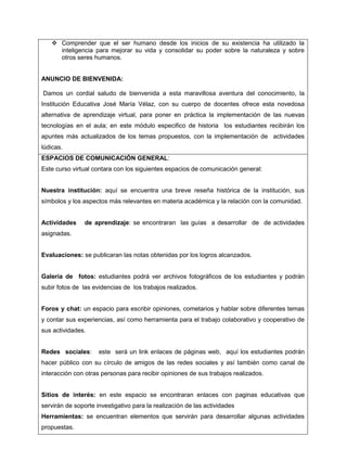  Comprender que el ser humano desde los inicios de su existencia ha utilizado la
inteligencia para mejorar su vida y consolidar su poder sobre la naturaleza y sobre
otros seres humanos.
ANUNCIO DE BIENVENIDA:
Damos un cordial saludo de bienvenida a esta maravillosa aventura del conocimiento, la
Institución Educativa José María Vélaz, con su cuerpo de docentes ofrece esta novedosa
alternativa de aprendizaje virtual, para poner en práctica la implementación de las nuevas
tecnologías en el aula; en este módulo especifico de historia los estudiantes recibirán los
apuntes más actualizados de los temas propuestos, con la implementación de actividades
lúdicas.
ESPACIOS DE COMUNICACIÓN GENERAL:
Este curso virtual contara con los siguientes espacios de comunicación general:
Nuestra institución: aquí se encuentra una breve reseña histórica de la institución, sus
símbolos y los aspectos más relevantes en materia académica y la relación con la comunidad.

Actividades

de aprendizaje: se encontraran las guías a desarrollar de de actividades

asignadas.

Evaluaciones: se publicaran las notas obtenidas por los logros alcanzados.

Galería de fotos: estudiantes podrá ver archivos fotográficos de los estudiantes y podrán
subir fotos de las evidencias de los trabajos realizados.
Foros y chat: un espacio para escribir opiniones, cometarios y hablar sobre diferentes temas
y contar sus experiencias, así como herramienta para el trabajo colaborativo y cooperativo de
sus actividades.
Redes sociales:

este será un link enlaces de páginas web, aquí los estudiantes podrán

hacer público con su círculo de amigos de las redes sociales y así también como canal de
interacción con otras personas para recibir opiniones de sus trabajos realizados.
Sitios de interés: en este espacio se encontraran enlaces con paginas educativas que
servirán de soporte investigativo para la realización de las actividades
Herramientas: se encuentran elementos que servirán para desarrollar algunas actividades
propuestas.

 