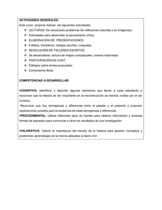 ACTIVIDADES GENERALES:
Este curso propone realizar las siguientes actividades
 LECTURAS: De situaciones problemas De reflexiones (escritas o en imágenes).
 Actividades para desarrollar el pensamiento crítico.
 ELABORACIÓN DE PRESENTACIONES:
 Folletos, Carteleras, trabajos escritos, maquetas.
 RESOLUCIÓN DE TALLERES ESCRITOS:
 Se desarrollaran: lectura de mapas conceptuales, crearan historietas.
 PARTICIPACIÓN EN CHAT:
 Diálogos sobre temas propuestos
 Comentarios libres

COMPETENCIAS A DESARROLLAR:
•COGNITIVA: Identificar y describir algunos elementos que llevan a cada estudiante a
reconocer que la historia es tan importante en la reconstrucción de hechos vividos por el ser
humano.
Reconocer que hay semejanzas y diferencias entre el pasado y el presente y proponer
explicaciones posibles para la existencia de estas semejanzas y diferencias.
•PROCEDIMENTAL: Utilizar diferentes tipos de fuentes para obtener información y diversas
formas de expresión para comunicar a otros los resultados de una investigación.
•VALORATIVA: Valorar la importancia del estudio de la historia para generar conceptos y
posteriores aprendizajes de la misma aplicados al diario vivir.

 