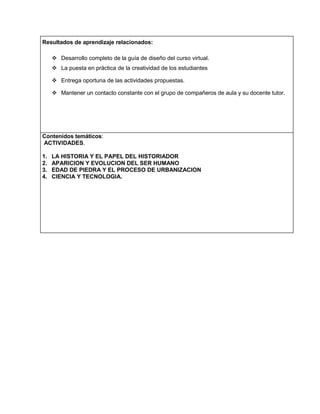 Resultados de aprendizaje relacionados:
 Desarrollo completo de la guía de diseño del curso virtual.
 La puesta en práctica de la creatividad de los estudiantes
 Entrega oportuna de las actividades propuestas.
 Mantener un contacto constante con el grupo de compañeros de aula y su docente tutor.

Contenidos temáticos:
ACTIVIDADES.
1.
2.
3.
4.

LA HISTORIA Y EL PAPEL DEL HISTORIADOR
APARICION Y EVOLUCION DEL SER HUMANO
EDAD DE PIEDRA Y EL PROCESO DE URBANIZACION
CIENCIA Y TECNOLOGIA.

 