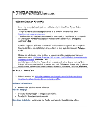 5. ACTIVIDAD DE APRENDIZAJE 1:
LA HISTORIA Y EL PAPEL DEL HISTORIADOR

DESCRIPCION DE LA ACTIVIDAD:






Leer los temas de la actividad uno del texto guía Sociales Para Pensar 6. (no
entregable)
Luego realiza las actividades propuestas en el link que aparece en el texto
http://www.normaparapensar.com.
Y luego realiza una reflexión de dicha lectura y escribe con tus palabras un documento
de una hoja en Word con los aspectos más relevantes de la lectura. (entregable)
Actividad1.doc
Elaborar en grupos de cuatro compañeros una representación gráfica del concepto de
historia, tiendo en cuenta la lectura propuesta en el texto guía. (entregable). Actividad
2.doc



Realiza las actividades (sopa de letras y el crucigrama) las cuales encuentras en el
documento anexo http://www.slideshare.net/claudiarocosta/atividades-o-que-e-historia-epapel-do-historiador. Actividad 3.pdf
 Actividad de sensibilización: Responde en un documento Word de una página ¿Qué
fuentes utilizarías para construir tu historia personal? Elabora una lista de ellas y crea un
cuadro donde las clasifiques y describas lo que podrías obtener de cada una. Actividad
4.doc
RECURSOS DIDACTICOS:


Lectura tomada de: http://laflecha.net/archivo/canales/ciencia/noticias/una-nuevainvestigacion-situa-el-origen-del-ser-humano-en-africa

Reflexión de la semana
 Presentación de diapositivas animadas
Material de apoyo



Consulta de información e imágenes en internet
Resolución de actividades de atención

Materiales de trabajo:

programas de Word y páginas web. Hojas lápices y colores

 