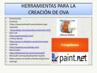 HERRAMIENTAS PARA LA
CREACIÓN DE OVA
• Encontramos:
• Camtasia
• (http://www.techsmith.com/products.asp)
• Captivate
• (www.adobe.com/es/products/captivate.html)
• Paint.net
• (http://www.getpaint.net/)
• Photo Resizer
• (http://www.rw-designer.com/picture-resize
• Audiacity
• (http://audacity.sourceforge.net/)
• Moviemaker
• (http://download.live.com/moviemaker)
• Microsoft Learning Development System
• (https://www.microsoft.com/learning/en/us/
• training/
 